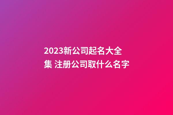 2023新公司起名大全集 注册公司取什么名字-第1张-公司起名-玄机派